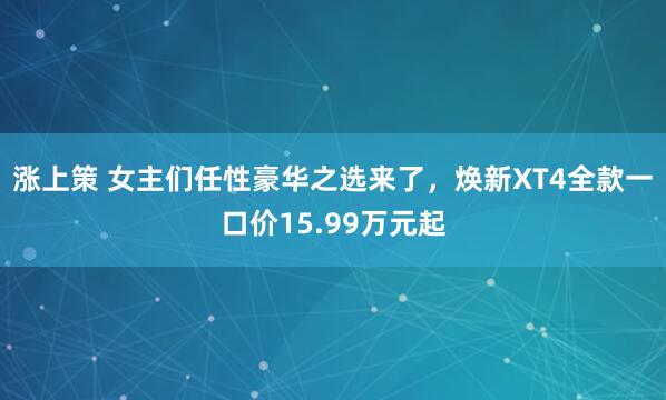 涨上策 女主们任性豪华之选来了，焕新XT4全款一口价15.99万元起
