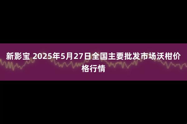 新影宝 2025年5月27日全国主要批发市场沃柑价格行情