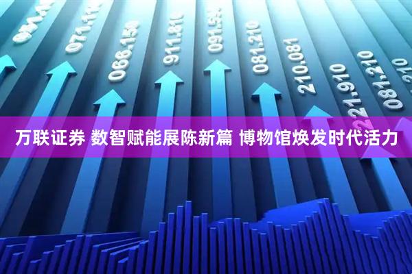 万联证券 数智赋能展陈新篇 博物馆焕发时代活力