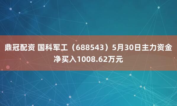 鼎冠配资 国科军工（688543）5月30日主力资金净买入1008.62万元