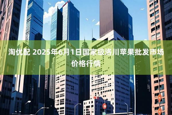 淘优配 2025年6月1日国家级洛川苹果批发市场价格行情