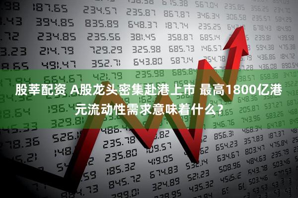 股莘配资 A股龙头密集赴港上市 最高1800亿港元流动性需求意味着什么？