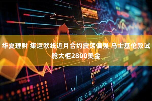 华夏理财 集运欧线近月合约震荡偏强 马士基伦敦试舱大柜2800美金