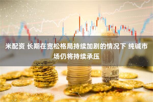 米配资 长期在宽松格局持续加剧的情况下 纯碱市场仍将持续承压