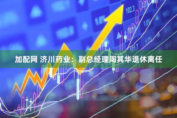 加配网 济川药业：副总经理周其华退休离任