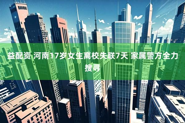 益配资 河南17岁女生离校失联7天 家属警方全力搜寻