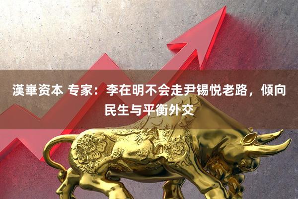 漢崋资本 专家：李在明不会走尹锡悦老路，倾向民生与平衡外交