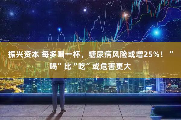 振兴资本 每多喝一杯，糖尿病风险或增25%！“喝”比“吃”或危害更大