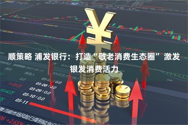 顺策略 浦发银行：打造“敬老消费生态圈” 激发银发消费活力