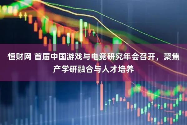 恒财网 首届中国游戏与电竞研究年会召开，聚焦产学研融合与人才培养