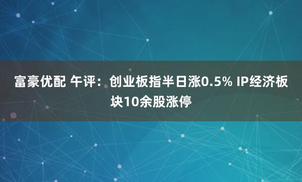 富豪优配 午评：创业板指半日涨0.5% IP经济板块10余股涨停