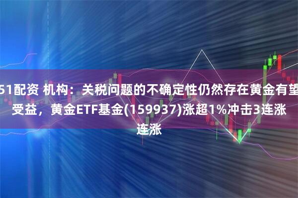 51配资 机构：关税问题的不确定性仍然存在黄金有望受益，黄金ETF基金(159937)涨超1%冲击3连涨