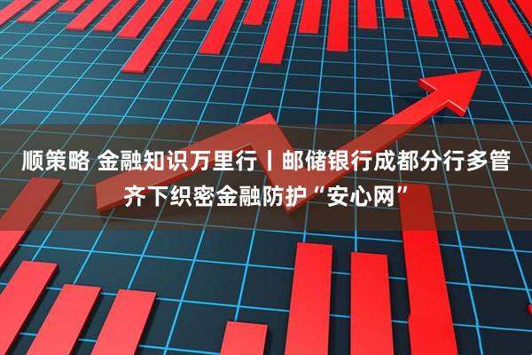 顺策略 金融知识万里行丨邮储银行成都分行多管齐下织密金融防护“安心网”