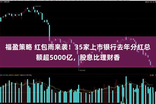 福盈策略 红包雨来袭！35家上市银行去年分红总额超5000亿，股息比理财香