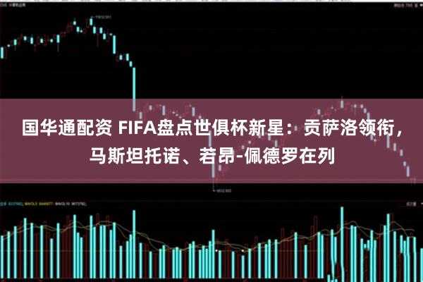 国华通配资 FIFA盘点世俱杯新星：贡萨洛领衔，马斯坦托诺、若昂-佩德罗在列