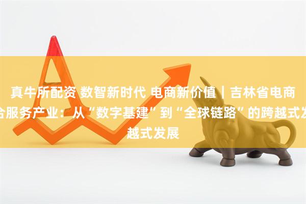 真牛所配资 数智新时代 电商新价值｜吉林省电商综合服务产业：从“数字基建”到“全球链路”的跨越式发展