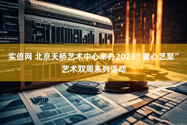 实倍网 北京天桥艺术中心举办2025“童心艺聚”艺术双周系列活动