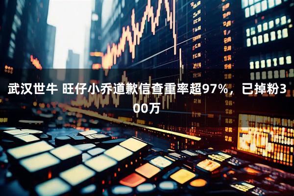 武汉世牛 旺仔小乔道歉信查重率超97%，已掉粉300万