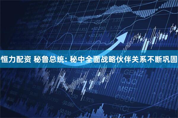 恒力配资 秘鲁总统: 秘中全面战略伙伴关系不断巩固