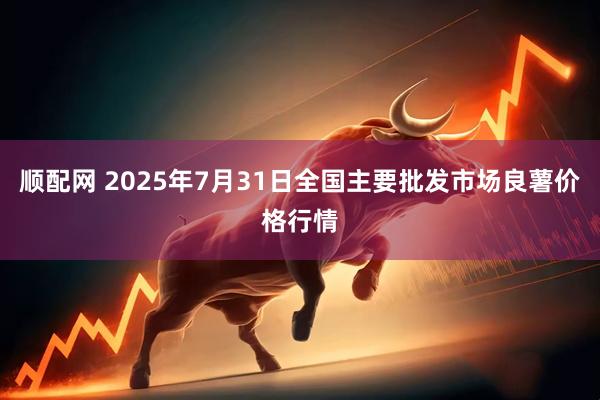 顺配网 2025年7月31日全国主要批发市场良薯价格行情