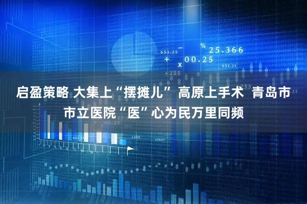 启盈策略 大集上“摆摊儿” 高原上手术  青岛市市立医院“医”心为民万里同频