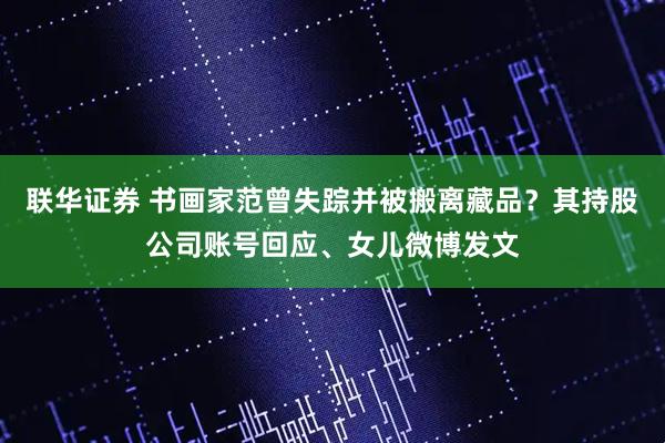 联华证券 书画家范曾失踪并被搬离藏品？其持股公司账号回应、女儿微博发文