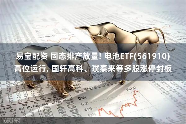 易宝配资 固态排产放量! 电池ETF(561910)高位运行, 国轩高科、璞泰来等多股涨停封板