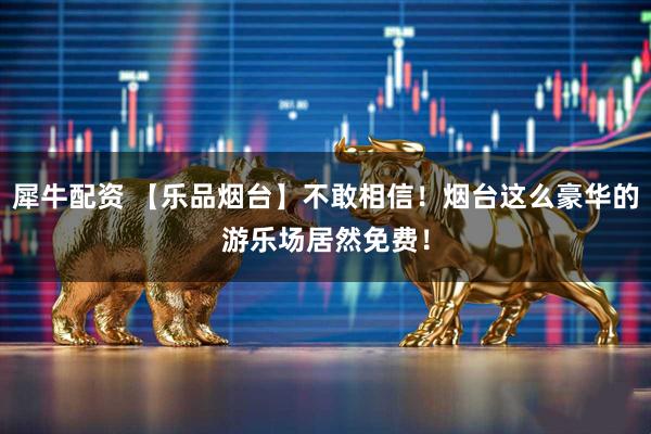 犀牛配资 【乐品烟台】不敢相信！烟台这么豪华的游乐场居然免费！