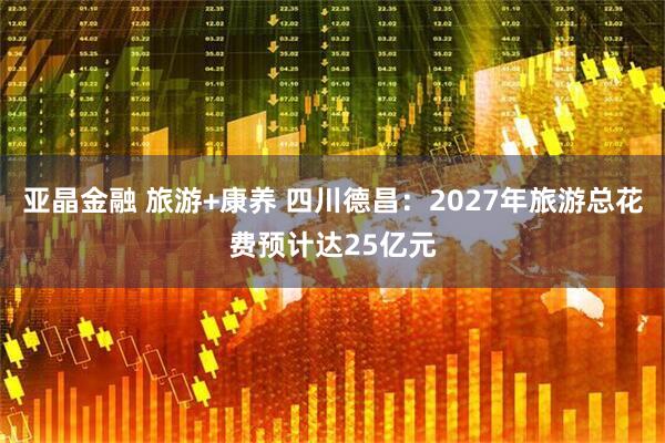 亚晶金融 旅游+康养 四川德昌：2027年旅游总花费预计达25亿元