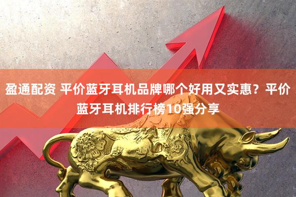 盈通配资 平价蓝牙耳机品牌哪个好用又实惠？平价蓝牙耳机排行榜10强分享