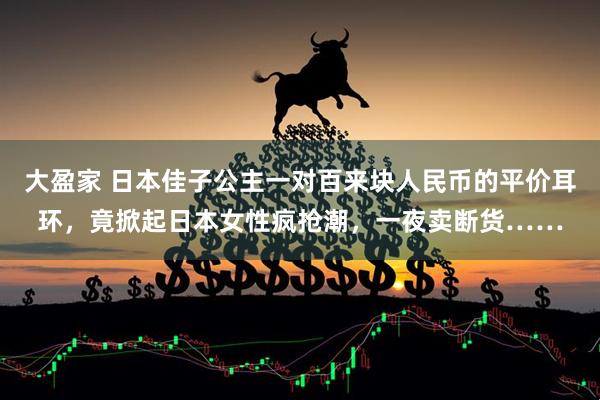 大盈家 日本佳子公主一对百来块人民币的平价耳环，竟掀起日本女性疯抢潮，一夜卖断货……