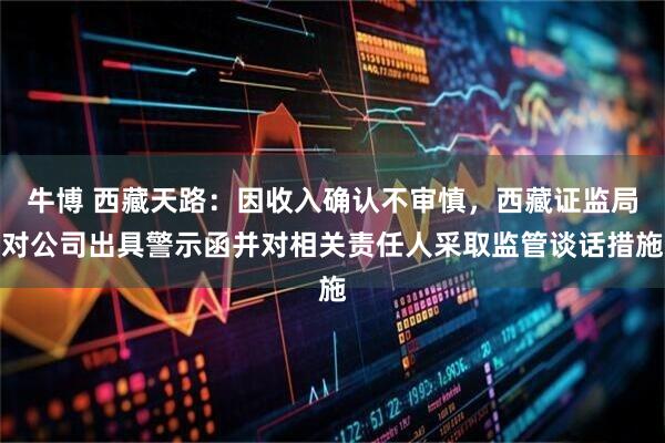 牛博 西藏天路：因收入确认不审慎，西藏证监局对公司出具警示函并对相关责任人采取监管谈话措施