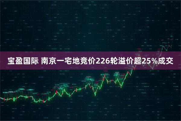 宝盈国际 南京一宅地竞价226轮溢价超25%成交