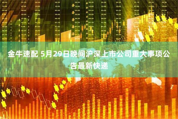 金牛速配 5月29日晚间沪深上市公司重大事项公告最新快递