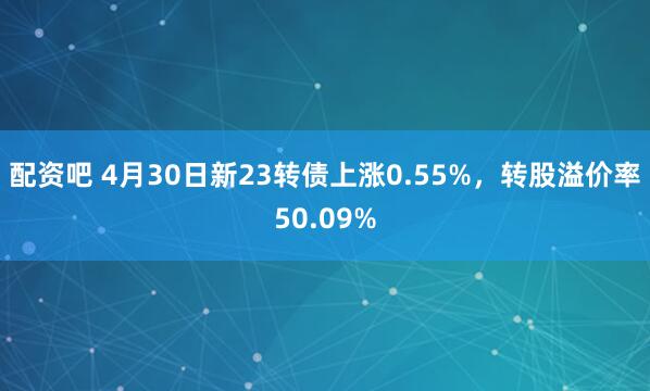 配资吧 4月30日新23转债上涨0.55%，转股溢价率50.09%