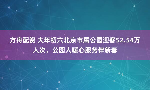 方舟配资 大年初六北京市属公园迎客52.54万人次，公园人暖心服务伴新春