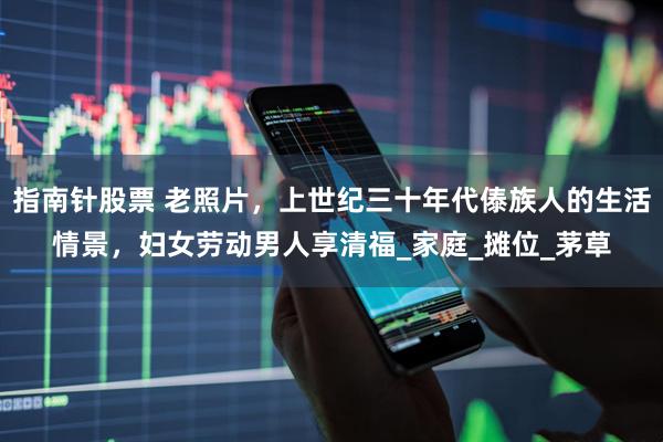 指南针股票 老照片，上世纪三十年代傣族人的生活情景，妇女劳动男人享清福_家庭_摊位_茅草