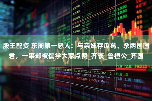 股王配资 东周第一恶人：与亲妹存瓜葛、杀两国国君，一事却被儒学大家点赞_齐襄_鲁桓公_齐国